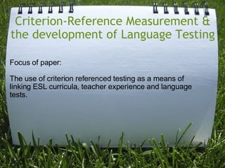 Criterion-Reference Measurement & the development of Language Testing Focus of paper:  The use of criterion referenced testing as a means of linking ESL curricula, teacher experience and language tests. 