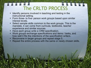 The CRLTD PROCESS Identify persons involved in teaching and testing in the instructional setting. Form three- to five- person work groups based upon similar interest levels. Select sample skills common to the work groups. This is the mandate, it can come from curricula, textbooks, teacher experience and similar sources. Have each group write a CRM specification. Work groups exchange specifications and items / tasks, and how well it fits the intentions of the specification writers.  Reconvene in larger groups and repeat stage 5. Repeat the entire process with the same or newly chosen skills. 