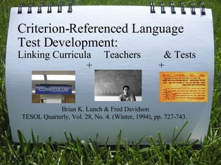 Criterion-Referenced Language Test Development: Linking Curricula     Teachers         & Tests                              +                          +                                                               Brian K. Lunch & Fred Davidson TESOL Quarterly, Vol. 28, No. 4. (Winter, 1994), pp. 727-743.   