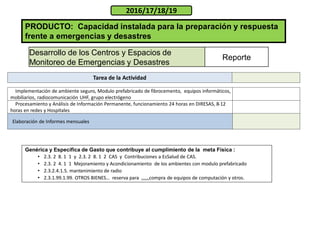 PRODUCTO: Capacidad instalada para la preparación y respuesta
frente a emergencias y desastres
2016/17/18/19
Desarrollo de los Centros y Espacios de
Monitoreo de Emergencias y Desastres
Reporte
Genérica y Especifica de Gasto que contribuye al cumplimiento de la meta Física :
• 2.3. 2 8. 1 1 y 2.3. 2 8. 1 2 CAS y Contribuciones a EsSalud de CAS.
• 2.3. 2 4. 1 1 Mejoramiento y Acondicionamiento de los ambientes con modulo prefabricado
• 2.3.2.4.1.5. mantenimiento de radio
• 2.3.1.99.1.99. OTROS BIENES… reserva para ,,,,,,compra de equipos de computación y otros.
Implementación de ambiente seguro, Modulo prefabricado de fibrocemento, equipos informáticos,
mobiliarios, radiocomunicación UHF, grupo electrógeno
Procesamiento y Análisis de Información Permanente, funcionamiento 24 horas en DIRESAS, 8-12
horas en redes y Hospitales
Elaboración de Informes mensuales
Tarea de la Actividad
 
