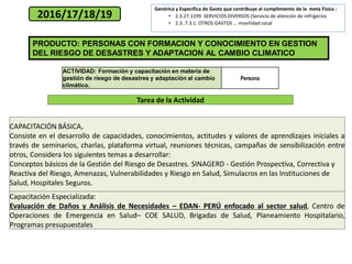 PRODUCTO: PERSONAS CON FORMACION Y CONOCIMIENTO EN GESTION
DEL RIESGO DE DESASTRES Y ADAPTACION AL CAMBIO CLIMATICO
2016/17/18/19
ACTIVIDAD: Formación y capacitación en materia de
gestión de riesgo de desastres y adaptación al cambio
climático.
Persona
CAPACITACIÓN BÁSICA,
Consiste en el desarrollo de capacidades, conocimientos, actitudes y valores de aprendizajes iniciales a
través de seminarios, charlas, plataforma virtual, reuniones técnicas, campañas de sensibilización entre
otros, Considera los siguientes temas a desarrollar:
Conceptos básicos de la Gestión del Riesgo de Desastres. SINAGERD - Gestión Prospectiva, Correctiva y
Reactiva del Riesgo, Amenazas, Vulnerabilidades y Riesgo en Salud, Simulacros en las Instituciones de
Salud, Hospitales Seguros.
Capacitación Especializada:
Evaluación de Daños y Análisis de Necesidades – EDAN- PERÚ enfocado al sector salud, Centro de
Operaciones de Emergencia en Salud– COE SALUD, Brigadas de Salud, Planeamiento Hospitalario,
Programas presupuestales
Tarea de la Actividad
Genérica y Especifica de Gasto que contribuye al cumplimiento de la meta Física :
• 2.3.27.1199 SERVICIOS DIVERSOS (Servicio de atención de refrigerios
• 2.3..7.3.1. OTROS GASTOS … movilidad cocal
 