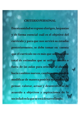 CRITERIOPERSONAL
Enestaunidadseexpusoelorigen,laspautas
y de forma esencial cuál es el objetivo del
currículo y para que nos servirá su estudio
posteriormente, se debe tomar en cuenta
que el currículo no es más que un conjunto
total de estímulos que se utiliza dentro o
fuera de las aulas para orientar al alumno
hacia cambios nuevos, cambios que pueden
modificar de manera positiva sus modos de
pensar, valorar, actuar y desenvolverse de
acuerdo a objetivos y aspiraciones de la
sociedadenlaqueseestádesarrollando.
 