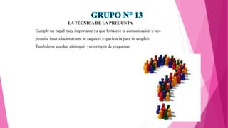 LA TÉCNICA DE LA PREGUNTA
Cumple un papel muy importante ya que fortalece la comunicación y nos
permite interrelacionarnos, se requiere experiencia para su empleo.
También se pueden distinguir varios tipos de preguntas
 