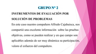 INSTRUMENTOS DE EVALUACIÓN POR
SOLUCIÓN DE PROBLEMAS
En este caso nuestro compañero Alfredo Cajahuisca, nos
compartió una excelente información sobre las pruebas
objetivas, como se pueden realizar y en que campo son
aplicables además de ser muy dinámica su participación,
valoro el esfuerzo del compañero.
 