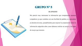 EL ENSAYO
Me pareció muy interesante la información que compartieron nuestros
compañeros ya que contaban con una facilidad de palabra, se expresaban
en dominio de tema, ejemplificaban para mejorar la comprensión valoro la
información adquirida sobre como debemos realizar un ensayo y los tipos
de ensayo que tenemos.
 