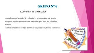 LA RUBRICA DE EVALUACIÓN
Aprendimos que la rubrica de evaluación es un instrumento que permite
compartir criterios, permite evaluar contenidos, para tener una calidad de
trabajos.
También aprendimos los tipos de rubrica que pueden ser globales y analíticos.
 