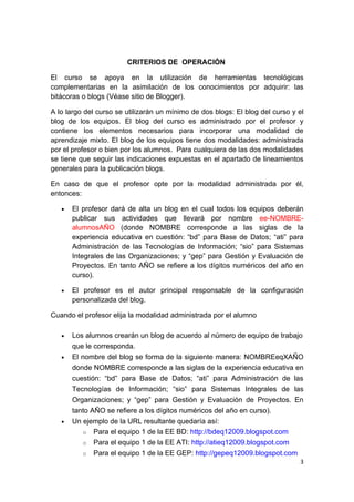 CRITERIOS DE OPERACIÓN

El curso se apoya en la utilización de herramientas tecnológicas
complementarias en la asimilación de los conocimientos por adquirir: las
bitácoras o blogs (Véase sitio de Blogger).

A lo largo del curso se utilizarán un mínimo de dos blogs: El blog del curso y el
blog de los equipos. El blog del curso es administrado por el profesor y
contiene los elementos necesarios para incorporar una modalidad de
aprendizaje mixto. El blog de los equipos tiene dos modalidades: administrada
por el profesor o bien por los alumnos. Para cualquiera de las dos modalidades
se tiene que seguir las indicaciones expuestas en el apartado de lineamientos
generales para la publicación blogs.

En caso de que el profesor opte por la modalidad administrada por él,
entonces:

   •   El profesor dará de alta un blog en el cual todos los equipos deberán
       publicar sus actividades que llevará por nombre ee-NOMBRE-
       alumnosAÑO (donde NOMBRE corresponde a las siglas de la
       experiencia educativa en cuestión: “bd” para Base de Datos; “ati” para
       Administración de las Tecnologías de Información; “sio” para Sistemas
       Integrales de las Organizaciones; y “gep” para Gestión y Evaluación de
       Proyectos. En tanto AÑO se refiere a los dígitos numéricos del año en
       curso).

   •   El profesor es el autor principal responsable de la configuración
       personalizada del blog.

Cuando el profesor elija la modalidad administrada por el alumno

   •   Los alumnos crearán un blog de acuerdo al número de equipo de trabajo
       que le corresponda.
   •   El nombre del blog se forma de la siguiente manera: NOMBREeqXAÑO
       donde NOMBRE corresponde a las siglas de la experiencia educativa en
       cuestión: “bd” para Base de Datos; “ati” para Administración de las
       Tecnologías de Información; “sio” para Sistemas Integrales de las
       Organizaciones; y “gep” para Gestión y Evaluación de Proyectos. En
       tanto AÑO se refiere a los dígitos numéricos del año en curso).
   •   Un ejemplo de la URL resultante quedaría así:
          o Para el equipo 1 de la EE BD: http://bdeq12009.blogspot.com
          o Para el equipo 1 de la EE ATI: http://atieq12009.blogspot.com
          o Para el equipo 1 de la EE GEP: http://gepeq12009.blogspot.com
                                                                               3
 