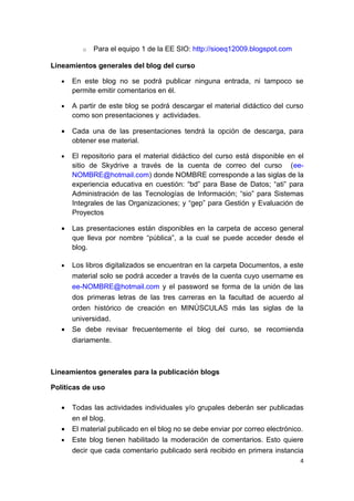 o   Para el equipo 1 de la EE SIO: http://sioeq12009.blogspot.com

Lineamientos generales del blog del curso

   •   En este blog no se podrá publicar ninguna entrada, ni tampoco se
       permite emitir comentarios en él.

   •   A partir de este blog se podrá descargar el material didáctico del curso
       como son presentaciones y actividades.

   •   Cada una de las presentaciones tendrá la opción de descarga, para
       obtener ese material.

   •   El repositorio para el material didáctico del curso está disponible en el
       sitio de Skydrive a través de la cuenta de correo del curso (ee-
       NOMBRE@hotmail.com) donde NOMBRE corresponde a las siglas de la
       experiencia educativa en cuestión: “bd” para Base de Datos; “ati” para
       Administración de las Tecnologías de Información; “sio” para Sistemas
       Integrales de las Organizaciones; y “gep” para Gestión y Evaluación de
       Proyectos

   •   Las presentaciones están disponibles en la carpeta de acceso general
       que lleva por nombre “pública”, a la cual se puede acceder desde el
       blog.

   •   Los libros digitalizados se encuentran en la carpeta Documentos, a este
       material solo se podrá acceder a través de la cuenta cuyo username es
       ee-NOMBRE@hotmail.com y el password se forma de la unión de las
       dos primeras letras de las tres carreras en la facultad de acuerdo al
       orden histórico de creación en MINÚSCULAS más las siglas de la
       universidad.
   •   Se debe revisar frecuentemente el blog del curso, se recomienda
       diariamente.



Lineamientos generales para la publicación blogs

Políticas de uso

   •   Todas las actividades individuales y/o grupales deberán ser publicadas
       en el blog.
   •   El material publicado en el blog no se debe enviar por correo electrónico.
   •   Este blog tienen habilitado la moderación de comentarios. Esto quiere
       decir que cada comentario publicado será recibido en primera instancia
                                                                                4
 