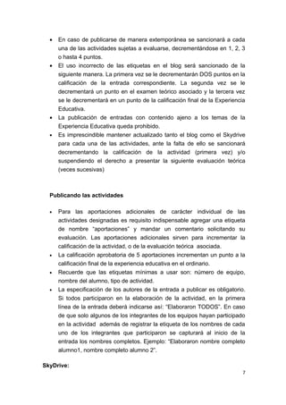 •   En caso de publicarse de manera extemporánea se sancionará a cada
      una de las actividades sujetas a evaluarse, decrementándose en 1, 2, 3
      o hasta 4 puntos.
  •   El uso incorrecto de las etiquetas en el blog será sancionado de la
      siguiente manera. La primera vez se le decrementarán DOS puntos en la
      calificación de la entrada correspondiente. La segunda vez se le
      decrementará un punto en el examen teórico asociado y la tercera vez
      se le decrementará en un punto de la calificación final de la Experiencia
      Educativa.
  •   La publicación de entradas con contenido ajeno a los temas de la
      Experiencia Educativa queda prohibido.
  •   Es imprescindible mantener actualizado tanto el blog como el Skydrive
      para cada una de las actividades, ante la falta de ello se sancionará
      decrementando la calificación de la actividad (primera vez) y/o
      suspendiendo el derecho a presentar la siguiente evaluación teórica
      (veces sucesivas)



  Publicando las actividades

  •   Para las aportaciones adicionales de carácter individual de las
      actividades designadas es requisito indispensable agregar una etiqueta
      de nombre “aportaciones” y mandar un comentario solicitando su
      evaluación. Las aportaciones adicionales sirven para incrementar la
      calificación de la actividad, o de la evaluación teórica asociada.
  •   La calificación aprobatoria de 5 aportaciones incrementan un punto a la
      calificación final de la experiencia educativa en el ordinario.
  •   Recuerde que las etiquetas mínimas a usar son: número de equipo,
      nombre del alumno, tipo de actividad.
  •   La especificación de los autores de la entrada a publicar es obligatorio.
      Si todos participaron en la elaboración de la actividad, en la primera
      línea de la entrada deberá indicarse así: “Elaboraron TODOS”. En caso
      de que solo algunos de los integrantes de los equipos hayan participado
      en la actividad además de registrar la etiqueta de los nombres de cada
      uno de los integrantes que participaron se capturará al inicio de la
      entrada los nombres completos. Ejemplo: “Elaboraron nombre completo
      alumno1, nombre completo alumno 2”.

SkyDrive:
                                                                              7
 