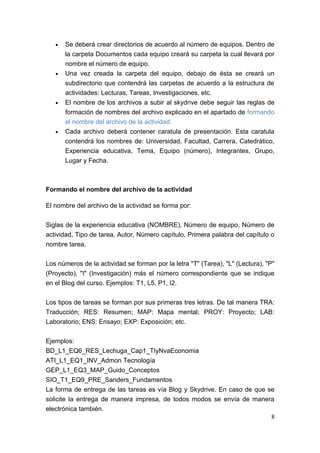 •   Se deberá crear directorios de acuerdo al número de equipos. Dentro de
       la carpeta Documentos cada equipo creará su carpeta la cual llevará por
       nombre el número de equipo.
   •   Una vez creada la carpeta del equipo, debajo de ésta se creará un
       subdirectorio que contendrá las carpetas de acuerdo a la estructura de
       actividades: Lecturas, Tareas, Investigaciones, etc.
   •   El nombre de los archivos a subir al skydrive debe seguir las reglas de
       formación de nombres del archivo explicado en el apartado de formando
       el nombre del archivo de la actividad.
   •   Cada archivo deberá contener caratula de presentación. Esta caratula
       contendrá los nombres de: Universidad, Facultad, Carrera, Catedrático,
       Experiencia educativa, Tema, Equipo (número), Integrantes, Grupo,
       Lugar y Fecha.



Formando el nombre del archivo de la actividad

El nombre del archivo de la actividad se forma por:


Siglas de la experiencia educativa (NOMBRE), Número de equipo, Número de
actividad, Tipo de tarea, Autor, Número capítulo, Primera palabra del capítulo o
nombre tarea.


Los números de la actividad se forman por la letra "T" (Tarea), "L" (Lectura), "P"
(Proyecto), "I" (Investigación) más el número correspondiente que se indique
en el Blog del curso. Ejemplos: T1, L5, P1, I2.


Los tipos de tareas se forman por sus primeras tres letras. De tal manera TRA:
Traducción; RES: Resumen; MAP: Mapa mental; PROY: Proyecto; LAB:
Laboratorio; ENS: Ensayo; EXP: Exposición; etc.


Ejemplos:
BD_L1_EQ6_RES_Lechuga_Cap1_TIyNvaEconomia
ATI_L1_EQ1_INV_Admon Tecnología
GEP_L1_EQ3_MAP_Guido_Conceptos
SIO_T1_EQ9_PRE_Sanders_Fundamentos
La forma de entrega de las tareas es vía Blog y Skydrive. En caso de que se
solicite la entrega de manera impresa, de todos modos se envía de manera
electrónica también.
                                                                                8
 