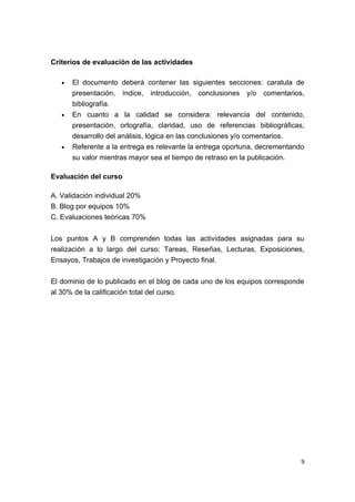 Criterios de evaluación de las actividades

   •   El documento deberá contener las siguientes secciones: caratula de
       presentación, índice, introducción, conclusiones y/o comentarios,
       bibliografía.
   •   En cuanto a la calidad se considera: relevancia del contenido,
       presentación, ortografía, claridad, uso de referencias bibliográficas,
       desarrollo del análisis, lógica en las conclusiones y/o comentarios.
   •   Referente a la entrega es relevante la entrega oportuna, decrementando
       su valor mientras mayor sea el tiempo de retraso en la publicación.

Evaluación del curso

A. Validación individual 20%
B. Blog por equipos 10%
C. Evaluaciones teóricas 70%


Los puntos A y B comprenden todas las actividades asignadas para su
realización a lo largo del curso: Tareas, Reseñas, Lecturas, Exposiciones,
Ensayos, Trabajos de investigación y Proyecto final.


El dominio de lo publicado en el blog de cada uno de los equipos corresponde
al 30% de la calificación total del curso.




                                                                            9
 