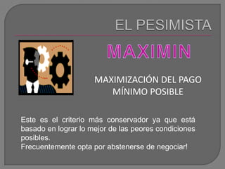 EL PESIMISTAMAXIMINMAXIMIZACIÓN DEL PAGO MÍNIMO POSIBLEEste es el criterio más conservador ya que está basado en lograr lo mejor de las peores condiciones posibles. Frecuentemente opta por abstenerse de negociar!