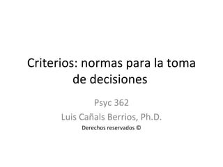 Criterios: normas para la toma de decisiones  Psyc 362 Luis Cañals Berrios, Ph.D. Derechos reservados © 