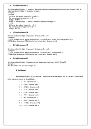  Divisibilidade por 11
Um número é divisível por 11 quando a diferença entre as somas dos algarismos de ordem ímpar e a dos de
ordem par é divisível por 11 ou acaba em zero.
Exemplos:
1) 87549
Si (soma das ordens ímpares) = 9+5+8 = 22
Sp (soma das ordens pares) = 4+7 = 11
Si-Sp = 22-11 = 11
Como 11 é divisível por 11, então o número 87549 é divisível por 11.
2) 1353
Si (soma das ordens ímpares) = 1+5 =6
Sp (soma das ordens pares) = 3+3 = 6
Si-Sp = 6-6 = 0
 Divisibilidade por 12
Um número é divisível por 12 quando é divisível por 3 e por 4.
Exemplos:
1) 720 é divisível por 12, porque é divisível por 3 (soma=9) e por 4 (dois últimos algarismos, 20).
2) 870 não é divisível por 12 (é divisível por 3, mas não é divisível por 4).
 Divisibilidade por 15
Um número é divisível por 15 quando é divisível por 3 e por 5.
Exemplos:
1) 105 é divisível por 15, porque é divisível por 3 (soma=6) e por 5 (termina em 5).
2) 324 não é divisível por 15 (é divisível por 3, mas não é divisível por 5).
 Divisibilidade por 25
Um número é divisível por 25 quando os dois algarismos finais forem 00, 25, 50 ou 75.
Exemplos:
200, 525, 850 e 975 são divisíveis por 25.
Atividade
Assinale verdadeiro ( V ) ou falso ( F ), as afirmações abaixo sem o uso de calculo, e justifique-as,
pelas regras do critério de divisibilidade.
1. ( ) 561 é divisível por 3.
2. ( ) 1956 é divisível por 4.
3. ( ) 37924 é divisível por 5.
4. ( ) 4734 é divisível por 6.
5. ( ) 1768 é divisível por 8.
6. ( ) 7064 é divisível por 9.
7. ( ) 997 é divisível por 10.
8. ( ) 6303 é divisível por 11.
9. ( ) 15156 é divisível por 12.
10. ( ) 1335 é divisível por 15.
 