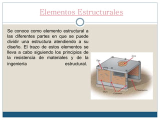 Elementos Estructurales
Se conoce como elemento estructural a
las diferentes partes en que se puede
dividir una estructura atendiendo a su
diseño. El trazo de estos elementos se
lleva a cabo siguiendo los principios de
la resistencia de materiales y de la
ingeniería estructural.
 
