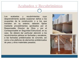 Acabados y Recubrimintos
Los acabados y recubrimientos cuyo
desprendimiento pueda ocasionar daños a los
ocupantes de la construcción o a los que
transiten en su exterior, deberán fijarse
mediante procedimientos aprobados por el
Responsable Director de Obra y por el
Corresponsable en Seguridad Estructural, en su
caso. Se deberá dar particular atención a los
recubrimientos pétreos en fachadas y escaleras,
a las fachadas prefabricadas de concreto, así
como a los plafones de elementos prefabricados
de yeso y otros materiales pesados.
 