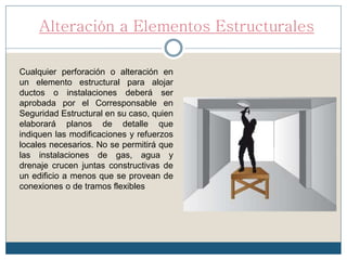 Alteración a Elementos Estructurales
Cualquier perforación o alteración en
un elemento estructural para alojar
ductos o instalaciones deberá ser
aprobada por el Corresponsable en
Seguridad Estructural en su caso, quien
elaborará planos de detalle que
indiquen las modificaciones y refuerzos
locales necesarios. No se permitirá que
las instalaciones de gas, agua y
drenaje crucen juntas constructivas de
un edificio a menos que se provean de
conexiones o de tramos flexibles
 
