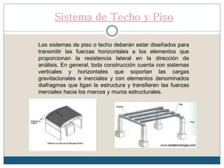 Sistema de Techo y Piso
Los sistemas de piso o techo deberán estar diseñados para
transmitir las fuerzas horizontales a los elementos que
proporcionan la resistencia lateral en la dirección de
análisis. En general, toda construcción cuenta con sistemas
verticales y horizontales que soportan las cargas
gravitacionales e inerciales y con elementos denominados
diafragmas que ligan la estructura y transfieren las fuerzas
inerciales hacia los marcos y muros estructurales.
 