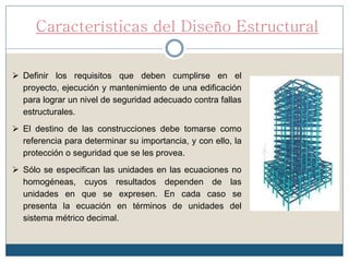 Características del Diseño Estructural
 Definir los requisitos que deben cumplirse en el
proyecto, ejecución y mantenimiento de una edificación
para lograr un nivel de seguridad adecuado contra fallas
estructurales.
 El destino de las construcciones debe tomarse como
referencia para determinar su importancia, y con ello, la
protección o seguridad que se les provea.
 Sólo se especifican las unidades en las ecuaciones no
homogéneas, cuyos resultados dependen de las
unidades en que se expresen. En cada caso se
presenta la ecuación en términos de unidades del
sistema métrico decimal.
 