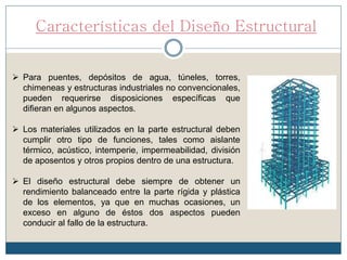 Características del Diseño Estructural
 Para puentes, depósitos de agua, túneles, torres,
chimeneas y estructuras industriales no convencionales,
pueden requerirse disposiciones específicas que
difieran en algunos aspectos.
 Los materiales utilizados en la parte estructural deben
cumplir otro tipo de funciones, tales como aislante
térmico, acústico, intemperie, impermeabilidad, división
de aposentos y otros propios dentro de una estructura.
 El diseño estructural debe siempre de obtener un
rendimiento balanceado entre la parte rígida y plástica
de los elementos, ya que en muchas ocasiones, un
exceso en alguno de éstos dos aspectos pueden
conducir al fallo de la estructura.
 