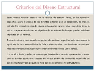 Criterios del Diseño Estructural
Estas normas estarán basadas en la revisión de estados límite, en los requisitos
específicos para el diseño de los distintos sistemas que se establecen, de manera
estricta, los procedimientos de cálculo así como las características que debe tener la
estructura para cumplir con los objetivos de los estados límite que quedan más bien
implícitos en las normas.
Toda estructura, y cada una de sus partes, deben tener seguridad adecuada contra la
aparición de todo estado límite de falla posible ante las combinaciones de acciones
más desfavorables que pueden presentarse durante su vida útil esperada.
Los estados límite quedan expresados por los objetivos establecidos en estas normas,
que es diseñar estructuras capaces de resistir sismos de intensidad moderada sin
daño estructural y con pequeño o nulo daño en elementos no estructurales.
 