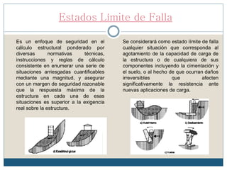 Estados Límite de Falla
Es un enfoque de seguridad en el
cálculo estructural ponderado por
diversas normativas técnicas,
instrucciones y reglas de cálculo
consistente en enumerar una serie de
situaciones arriesgadas cuantificables
mediante una magnitud, y asegurar
con un margen de seguridad razonable
que la respuesta máxima de la
estructura en cada una de esas
situaciones es superior a la exigencia
real sobre la estructura.
Se considerará como estado límite de falla
cualquier situación que corresponda al
agotamiento de la capacidad de carga de
la estructura o de cualquiera de sus
componentes incluyendo la cimentación y
el suelo, o al hecho de que ocurran daños
irreversibles que afecten
significativamente la resistencia ante
nuevas aplicaciones de carga.
 