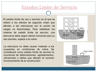 Estados Límite de Servicio
El estado límite de uso o servicio es el que se
refiere a los efectos de segundo orden que
afectan a las estructuras por la acción de
cargas no factorizadas. Para satisfacer los
criterios de estado límite de servicio, una
estructura debe seguir siendo funcional para su
uso previsto, sujetos a la rutina.
La estructura no debe causar malestar a los
ocupantes en condiciones de rutina. Se
considerará como estado límite de servicio la
ocurrencia de deformaciones, agrietamientos,
vibraciones o daños que afecten el correcto
funcionamiento de la construcción.
 