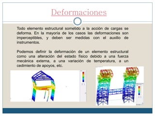 Deformaciones
Todo elemento estructural sometido a la acción de cargas se
deforma. En la mayoría de los casos las deformaciones son
imperceptibles, y deben ser medidas con el auxilio de
instrumentos.
Podemos definir la deformación de un elemento estructural
como una alteración del estado físico debido a una fuerza
mecánica externa, a una variación de temperatura, a un
cedimiento de apoyos, etc.
 