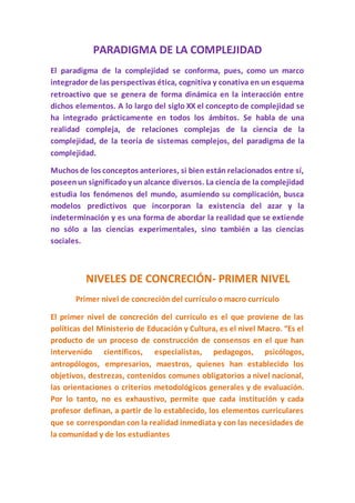 PARADIGMA DE LA COMPLEJIDAD
El paradigma de la complejidad se conforma, pues, como un marco
integrador de las perspectivas ética, cognitiva y conativa en un esquema
retroactivo que se genera de forma dinámica en la interacción entre
dichos elementos. A lo largo del siglo XX el concepto de complejidad se
ha integrado prácticamente en todos los ámbitos. Se habla de una
realidad compleja, de relaciones complejas de la ciencia de la
complejidad, de la teoría de sistemas complejos, del paradigma de la
complejidad.
Muchos de los conceptos anteriores, si bien están relacionados entre sí,
poseenun significadoy un alcance diversos. La ciencia de la complejidad
estudia los fenómenos del mundo, asumiendo su complicación, busca
modelos predictivos que incorporan la existencia del azar y la
indeterminación y es una forma de abordar la realidad que se extiende
no sólo a las ciencias experimentales, sino también a las ciencias
sociales.
NIVELES DE CONCRECIÓN- PRIMER NIVEL
Primer nivel de concreción del currículo o macro currículo
El primer nivel de concreción del currículo es el que proviene de las
políticas del Ministerio de Educación y Cultura, es el nivel Macro. “Es el
producto de un proceso de construcción de consensos en el que han
intervenido científicos, especialistas, pedagogos, psicólogos,
antropólogos, empresarios, maestros, quienes han establecido los
objetivos, destrezas, contenidos comunes obligatorios a nivel nacional,
las orientaciones o criterios metodológicos generales y de evaluación.
Por lo tanto, no es exhaustivo, permite que cada institución y cada
profesor definan, a partir de lo establecido, los elementos curriculares
que se correspondan con la realidad inmediata y con las necesidades de
la comunidad y de los estudiantes
 