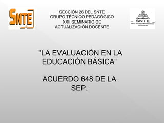 SECCIÓN 26 DEL SNTE
GRUPO TÉCNICO PEDAGÓGICO
XXII SEMINARIO DE
ACTUALIZACIÓN DOCENTE
"LA EVALUACIÓN EN LA
EDUCACIÓN BÁSICA“
ACUERDO 648 DE LA
SEP.
 