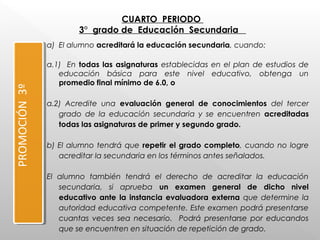 CUARTO PERIODO
3° grado de Educación Secundaria
PROMOCIÓN3º
a) El alumno acreditará la educación secundaria, cuando: 
a.1) En todas las asignaturas establecidas en el plan de estudios de
educación básica para este nivel educativo, obtenga un
promedio final mínimo de 6.0, o
 
a.2) Acredite una evaluación general de conocimientos del tercer
grado de la educación secundaria y se encuentren acreditadas
todas las asignaturas de primer y segundo grado.
 
b) El alumno tendrá que repetir el grado completo, cuando no logre
acreditar la secundaria en los términos antes señalados.
 
El alumno también tendrá el derecho de acreditar la educación
secundaria, si aprueba un examen general de dicho nivel
educativo ante la instancia evaluadora externa que determine la
autoridad educativa competente. Este examen podrá presentarse
cuantas veces sea necesario. Podrá presentarse por educandos
que se encuentren en situación de repetición de grado.
 
