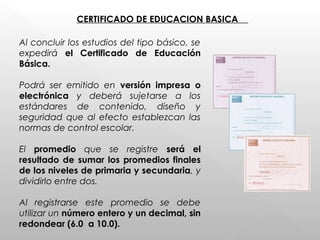 CERTIFICADO DE EDUCACION BASICA
Al concluir los estudios del tipo básico, se
expedirá el Certificado de Educación
Básica.
Podrá ser emitido en versión impresa o
electrónica y deberá sujetarse a los
estándares de contenido, diseño y
seguridad que al efecto establezcan las
normas de control escolar.
El promedio que se registre será el
resultado de sumar los promedios finales
de los niveles de primaria y secundaria, y
dividirlo entre dos.
Al registrarse este promedio se debe
utilizar un número entero y un decimal, sin
redondear (6.0 a 10.0).
 