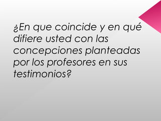 ¿En que coincide y en qué
difiere usted con las
concepciones planteadas
por los profesores en sus
testimonios?
 