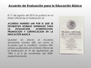 Acuerdo de Evaluación para la Educación Básica
El 17 de agosto del 2012 se publicó en el
Diario Oficial de la Federación el:
ACUERDO NUMERO 648 POR EL QUE SE
ESTABLECEN NORMAS GENERALES PARA
LA EVALUACIÓN, ACREDITACION,
PROMOCION Y CERTIFICACION EN LA
EDUCACIÓN BASICA
Quedan sin efecto el Acuerdo
Secretarial número 200, así como el
Acuerdo que lo modificó, número 499,
ambos publicados en el Diario Oficial de
la Federación el 19 de septiembre de
1994 y el 4 de noviembre del 2009,
respectivamente.
 