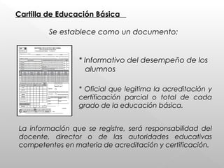Cartilla de Educación Básica
Se establece como un documento:
* Informativo del desempeño de los
alumnos
* Oficial que legitima la acreditación y
certificación parcial o total de cada
grado de la educación básica.
La información que se registre, será responsabilidad del
docente, director o de las autoridades educativas
competentes en materia de acreditación y certificación.
 