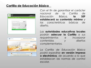 Cartilla de Educación Básica
Con el fin de garantizar el carácter
nacional de la Cartilla de
Educación Básica, la SEP
establecerá su contenido mínimo y
las características básicas de
diseño.
Las autoridades educativas locales
podrán adecuar la Cartilla a sus
requerimientos e incorporar
contenidos y diseños
complementarios.
 
La Cartilla de Educación Básica
podrá expedirse en versión impresa
o electrónica, de acuerdo a lo que
establezcan las normas de control
escolar.
 