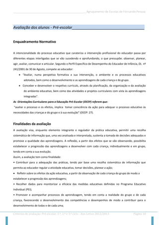 __________________________________________________Agrupamento de Escolas de Fernando Pessoa 
Critérios de avaliação: Pré-escolar, 1.º, 2.º e 3.º ciclo - Ano Letivo 2012/2013 Página 10 
Avaliação dos alunos - Pré-escolar__________________________________ 
Enquadramento Normativo 
A intencionalidade do processo educativo que carateriza a intervenção profissional do educador passa por diferentes etapas interligadas que se vão sucedendo e aprofundando, o que pressupõe: observar, planear, agir, avaliar, comunicar e articular. Segundo o Perfil Específico de Desempenho do Educador de Infância, DL nº 241/2001 de 30 de Agosto, compete ao educador: 
 “Avaliar, numa perspetiva formativa a sua intervenção, o ambiente e os processos educativos adotados, bem como o desenvolvimento e as aprendizagens de cada criança e do grupo. 
 Conceber e desenvolver o respetivo currículo, através da planificação, da organização e da avaliação do ambiente educativo, bem como das atividades e projetos curriculares com vista às aprendizagens integradas”. 
As Orientações Curriculares para a Educação Pré-Escolar (OCEP) referem que: 
“avaliar o processo e os efeitos, implica tomar consciência da ação para adequar o processo educativo às necessidades das crianças e do grupo e à sua evolução” (OCEP: 27). 
Finalidades da avaliação 
A avaliação visa, enquanto elemento integrante e regulador da prática educativa, permitir uma recolha sistemática de informação que, uma vez analisada e interpretada, sustenta a tomada de decisões adequadas e promove a qualidade das aprendizagens. A reflexão, a partir dos efeitos que se vão observando, possibilita estabelecer a progressão das aprendizagens a desenvolver com cada criança, individualmente e em grupo, tendo em conta a sua evolução. 
Assim, a avaliação tem como finalidade: 
• Contribuir para a adequação das práticas, tendo por base uma recolha sistemática de informação que permita ao educador regular a atividade educativa, tomar decisões, planear a ação; 
 Refletir sobre os efeitos da ação educativa, a partir da observação de cada criança do grupo de modo a 
estabelecer a progressão das aprendizagens; 
• Recolher dados para monitorizar a eficácia das medidas educativas definidas no Programa Educativo Individual (PEI); 
• Promover e acompanhar processos de aprendizagem, tendo em conta a realidade do grupo e de cada criança, favorecendo o desenvolvimento das competências e desempenhos de modo a contribuir para o desenvolvimento de todas e de cada uma;  