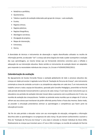 __________________________________________________Agrupamento de Escolas de Fernando Pessoa 
Critérios de avaliação: Pré-escolar, 1.º, 2.º e 3.º ciclo - Ano Letivo 2012/2013 Página 15 
 Relatórios e portfólios; 
 Questionários; 
 Tabelas e quadros de avaliação elaborados pelo grupo de crianças – auto-avaliação; 
 Escalas; 
 Registos clínicos; 
 Registos plásticos; 
 Registos fotográficos; 
 Abordagens narrativas; 
 Divulgação de projetos; 
 Mapas de intervenção; 
 Entrevistas; 
 Outros. 
A diversidade de técnicas e instrumentos de observação e registo diversificados utilizados na recolha de informação permite, ao educador “ver” a criança sob vários ângulos de modo a poder acompanhar a evolução das suas aprendizagens, ao mesmo tempo que vai fornecendo elementos concretos para a reflexão e adequação da sua intervenção educativa. Neste sentido os instrumentos de avaliação devem ser adaptados para responder às necessidades individuais das crianças. (in, Circular nº 4/DGIDC/DSDC/2011). 
Calendarização da avaliação 
No Agrupamento de Escolas Fernando Pessoa a avaliação globalizante de todo o processo educativo das crianças em idade pré-escolar é registada numa ficha de “Avaliação do Percurso da Criança”, este instrumento contempla as áreas de conteúdo curricular e as competências adquiridas em cada área. É um instrumento de trabalho comum a toda a equipa de Educadores, aprovado pelo Conselho Pedagógico, preenchido no final de cada período denotando transversalmente o percurso de cada criança. É com base neste instrumento que os educadores nos períodos de avaliação intercalar trocam ideias e pareceres com os professores do 1º ciclo, nas reuniões de avaliação das crianças/alunos. Também se pretende nestas reuniões que os colegas do 1º ciclo se refiram aos seus alunos que transitaram do jardim referindo pontos fortes e fracos dos mesmos. Deste modo, ao proceder à articulação pretendemos otimizar as aprendizagens e competências que fazem parte da educação pré-escolar. 
No fim de cada período o educador reúne com aos encarregados de educação, entregando a informação descritiva sobre as aprendizagens e os progressos de cada criança. Os pais tomam conhecimento e assinam a ficha de “Avaliação do Percurso da Criança” e uma cópia é colocada no Dossier Individual do Aluno (DIA). Relativamente às crianças que transitam para o 1º ano o DIA é entregue, na reunião de avaliação do final do  
