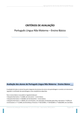 __________________________________________________Agrupamento de Escolas de Fernando Pessoa 
Critérios de avaliação: Pré-escolar, 1.º, 2.º e 3.º ciclo - Ano Letivo 2012/2013 Página 26 
CRITÉRIOS DE AVALIAÇÃO 
Português Língua Não Materna – Ensino Básico 
Avaliação dos alunos de Português Língua Não Materna - Ensino Básico ___ 
A avaliação de todos os alunos faz parte integrante do processo de ensino e de aprendizagem e constitui um instrumento regulador e certificador das aprendizagens e das competências adquiridas. 
Para o ensino básico e secundário é regulamentada por: 
• Despacho Normativo n º 1/2005, de 5 de Janeiro – ensino básico; 
• Despacho Normativo n.º 50/2005, de 9 de Novembro – ensino básico; 
• Despacho Normativo n º 338/93, de 21 de Outubro, com alterações introduzidas pelos Desp. Normativo n º 45/96, de 31 de Outubro e n º 11/2003, de 03 de Março; Portarias n º 550-A/2004, n º 550-B/2004 e n º 550D/2004, de 21 de Maio  