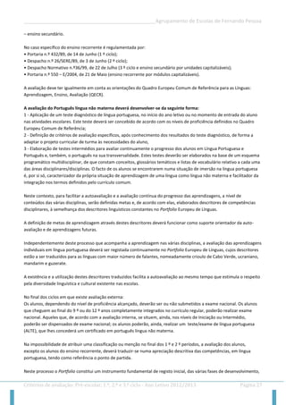 __________________________________________________Agrupamento de Escolas de Fernando Pessoa 
Critérios de avaliação: Pré-escolar, 1.º, 2.º e 3.º ciclo - Ano Letivo 2012/2013 Página 27 
– ensino secundário. 
No caso específico do ensino recorrente é regulamentada por: 
• Portaria n.º 432/89, de 14 de Junho (1 º ciclo); 
• Despacho n.º 26/SERE/89, de 3 de Junho (2 º ciclo); 
• Despacho Normativo n.º36/99, de 22 de Julho (3 º ciclo e ensino secundário por unidades capitalizáveis); 
• Portaria n.º 550 – E/2004, de 21 de Maio (ensino recorrente por módulos capitalizáveis). 
A avaliação deve ter igualmente em conta as orientações do Quadro Europeu Comum de Referência para as Línguas: Aprendizagem, Ensino, Avaliação (QECR). 
A avaliação do Português língua não materna deverá desenvolver-se da seguinte forma: 
1 - Aplicação de um teste diagnóstico de língua portuguesa, no início do ano letivo ou no momento de entrada do aluno nas atividades escolares. Este teste deverá ser concebido de acordo com os níveis de proficiência definidos no Quadro Europeu Comum de Referência; 
2 - Definição de critérios de avaliação específicos, após conhecimento dos resultados do teste diagnóstico, de forma a adaptar o projeto curricular de turma às necessidades do aluno, 
3 - Elaboração de testes intermédios para avaliar continuamente o progresso dos alunos em Língua Portuguesa e Português e, também, o português na sua transversalidade. Estes testes deverão ser elaborados na base de um esquema programático multidisciplinar, de que constam conceitos, glossários temáticos e listas de vocabulário relativo a cada uma das áreas disciplinares/disciplinas. O facto de os alunos se encontrarem numa situação de imersão na língua portuguesa é, por si só, caracterizador da própria situação de aprendizagem de uma língua como língua não materna e facilitador da integração nos termos definidos pelo currículo comum. 
Neste contexto, para facilitar a autoavaliação e a avaliação contínua do progresso das aprendizagens, a nível de conteúdos das várias disciplinas, serão definidas metas e, de acordo com elas, elaborados descritores de competências disciplinares, à semelhança dos descritores linguísticos constantes no Portfolio Europeu de Línguas. 
A definição de metas de aprendizagem através destes descritores deverá funcionar como suporte orientador da auto- avaliação e de aprendizagens futuras. 
Independentemente deste processo que acompanha a aprendizagem nas várias disciplinas, a avaliação das aprendizagens individuais em língua portuguesa deverá ser registada continuamente no Portfolio Europeu de Línguas, cujos descritores estão a ser traduzidos para as línguas com maior número de falantes, nomeadamente crioulo de Cabo Verde, ucraniano, mandarim e guzerate. 
A existência e a utilização destes descritores traduzidos facilita a autoavaliação ao mesmo tempo que estimula o respeito pela diversidade linguística e cultural existente nas escolas. 
No final dos ciclos em que existe avaliação externa: 
Os alunos, dependendo do nível de proficiência alcançado, deverão ser ou não submetidos a exame nacional. Os alunos que cheguem ao final do 9 º ou do 12 º anos completamente integrados no currículo regular, poderão realizar exame nacional. Aqueles que, de acordo com a avaliação interna, se situem, ainda, nos níveis de Iniciação ou Intermédio, poderão ser dispensados de exame nacional; os alunos poderão, ainda, realizar um teste/exame de língua portuguesa (ALTE), que lhes concederá um certificado em português língua não materna. 
Na impossibilidade de atribuir uma classificação ou menção no final dos 1 º e 2 º períodos, a avaliação dos alunos, excepto os alunos do ensino recorrente, deverá traduzir-se numa apreciação descritiva das competências, em língua portuguesa, tendo como referência o ponto de partida. 
Neste processo o Portfolio constitui um instrumento fundamental de registo inicial, das várias fases de desenvolvimento,  