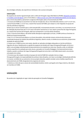 __________________________________________________Agrupamento de Escolas de Fernando Pessoa 
Critérios de avaliação: Pré-escolar, 1.º, 2.º e 3.º ciclo - Ano Letivo 2012/2013 Página 28 
das estratégias utilizadas, das experiências individuais e dos sucessos alcançado. 
ORIENTAÇÕES 
Na sequência da recente regulamentação sobre a oferta de Português Língua Não Materna (PLNM), (Despacho normativo n.º 12/2011, de 22 de Agosto, para o Ensino Básico, e Ofício-circular com a Ref.ª OFC-DGIDC/2011/GD/8, de 16 de Agosto, para o Ensino Secundário), apresentam-se algumas informações sobre o funcionamento do PLNM. 
1. Os alunos de PLNM que se encontrem nos níveis de iniciação (A1, A2) ou intermédio (B1) realizam, no 6.º e no 9.º ano, a prova final de PLNM, e, no 12.º ano, o exame final nacional de PLNM, quer estejam ou não integrados em grupos de nível de proficiência linguística. 
Sempre que os alunos transitem para o nível avançado (B2), inclusivamente durante o ano letivo, e se encontrem em ano de realização de provas finais de 6.º e 9.º anos e de exame nacional do 12.º ano, fazem a prova final de Língua Portuguesa ou o exame final nacional de Português, dado que acompanham o currículo destas disciplinas. 
2. No 1.º Ciclo do Ensino Básico, não tendo havido alteração da organização curricular, o PLNM continua a funcionar no âmbito do Estudo Acompanhado. 
3. Nos 2.º e 3.º Ciclos do Ensino Básico e no Ensino Secundário, não existindo número mínimo de dez alunos para constituição de grupo de nível(eis) de proficiência linguística, deverá a escola, no âmbito da sua autonomia, proporcionar atividades de apoio de PLNM. 
4. Sempre que o PLNM funcione como apoio, deverão ser aplicadas estratégias adequadas ao nível de proficiência linguística do aluno, flexibilizando-se a gestão do programa da disciplina de Língua Portuguesa/Português, de forma a definir uma estratégia individualizada de desenvolvimento de competências nesta área. Deverão, ainda, ser definidos critérios específicos de avaliação para estes alunos, aprovados em Conselho Pedagógico. No desenvolvimento deste trabalho, quando o professor de Língua Portuguesa/Português da turma não é o de PLNM, deverá existir uma estreita articulação entre ambos. 
5. Os alunos que não estejam inseridos em grupos de nível de PLNM têm avaliação interna a Língua Portuguesa/Português, da responsabilidade do professor desta disciplina, com base na estratégia individualizada definida. 
6. A escola, no âmbito da sua autonomia e do seu projeto educativo, poderá conceber outras medidas específicas de desenvolvimento do PLNM, designadamente programas de tutoria. 
7. Salienta-se o facto de que os alunos de nacionalidade brasileira, tendo o português como língua materna, não devem ser inseridos em PLNM. 
LEGISLAÇÃO 
De acordo com a legislação em vigor à data da aprovação em Conselho Pedagógico 
 