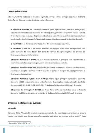 __________________________________________________Agrupamento de Escolas de Fernando Pessoa 
Critérios de avaliação: Pré-escolar, 1.º, 2.º e 3.º ciclo - Ano Letivo 2012/2013 Página 30 
DISPOSIÇÕES LEGAIS 
Este documento foi elaborado com base na legislação em vigor sobre a avaliação dos alunos do Ensino Básico. Tal não dispensa, em caso de dúvida, a leitura da mesma: 
→ Decreto-lei nº 3/2008, de 7 de Janeiro: define os apoios especializados a prestar na educação pré- escolar e nos ensinos básico e secundário dos setores público, particular e cooperativo visando a criação de condições para a adequação do processo educativo às necessidades educativas especiais dos alunos com limitações significativas ao nível da atividade e da participação num ou vários domínios da escola. 
→ Lei 3/2008 de 18 de Janeiro: estatuto do aluno dos ensinos básico e secundário. 
→ Decreto-lei 6/2001, de 18 de Janeiro: estabelece os princípios orientadores da organização e da gestão curricular do ensino básico, bem como da avaliação das aprendizagens e do processo de desenvolvimento do currículo nacional. 
→Despacho Normativo nº 1/2005, de 5 de Janeiro: estabelece os princípios e os procedimentos a observar na avaliação das aprendizagens, assim como os efeitos dessa avaliação. 
→Despacho Normativo nº 50/2005, de 20 de Outubro: define, no âmbito da avaliação sumativa interna, princípios de atuação e normas orientadoras para os planos de recuperação, acompanhamento e desenvolvimento dos alunos. 
→Despacho Normativo 18/2006, de 14 de Março: reforça alguns princípios expressos no Despacho Normativo 1/2005, no que concerne ao caráter formativo da avaliação e introduz alterações à redação dos números 29, 42, 46, 48, 49, 51, 64, 65, 78, e 79 do Despacho Normativo 1/2005, de 5 de Janeiro. 
→Declaração de Retificação nº 25/2006, de 21 de Abril: retifica as inexatidões saídas no Despacho Normativo 18/2006 nas alterações ao ponto 42 e 65 do Despacho Normativo 1/2005, de 5 de Janeiro. 
Critérios e modalidades de avaliação 
Introdução 
No Ensino Básico “A avaliação constitui um processo regulador das aprendizagens, orientador do percurso escolar e certificador das diversas aquisições realizadas pelo aluno ao longo do ensino básico.”1. Neste 
1 Decreto-lei n.º6/2001, Art.º12.º, n.º1  