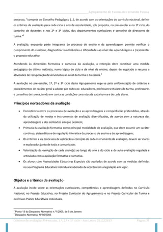 __________________________________________________Agrupamento de Escolas de Fernando Pessoa 
Critérios de avaliação: Pré-escolar, 1.º, 2.º e 3.º ciclo - Ano Letivo 2012/2013 Página 31 
processo, “compete ao Conselho Pedagógico (...), de acordo com as orientações do currículo nacional, definir os critérios de avaliação para cada ciclo e ano de escolaridade, sob proposta, no pré-escolar e no 1º ciclo, do conselho de docentes e nos 2º e 3º ciclos, dos departamentos curriculares e conselho de directores de turma.”2 
A avaliação, enquanto parte integrante do processo de ensino e da aprendizagem permite verificar o cumprimento do currículo, diagnosticar insuficiências e dificuldades ao nível das aprendizagens e (re)orientar o processo educativo. 
Atendendo às dimensões formativa e sumativa da avaliação, a retenção deve constituir uma medida pedagógica de última instância, numa lógica de ciclo e de nível de ensino, depois de esgotado o recurso a atividades de recuperação desenvolvidas ao nível da turma e da escola.3 
A avaliação no pré-escolar, 1º, 2º e 3º ciclo deste Agrupamento rege-se pela uniformização de critérios e procedimentos de caráter geral a adotar por todos os: educadores, professores titulares de turma, professores e conselhos de turma, tendo em conta as condições concretas de cada turma e de cada aluno. 
Princípios norteadores da avaliação 
 Consistência entre os processos de avaliação e as aprendizagens e competências pretendidas, através da utilização de modos e instrumentos de avaliação diversificados, de acordo com a natureza das aprendizagens e dos contextos em que ocorrem; 
 Primazia da avaliação formativa como principal modalidade de avaliação, que deve assumir um caráter contínuo, sistemático e de regulação interativa do processo de ensino e de aprendizagem; 
 Os critérios e os processos de aplicação e correção de cada instrumento de avaliação, devem ser claros e explanados junto de toda a comunidade; 
 Valorização da evolução de cada aluno(a) ao longo do ano e do ciclo e da auto-avaliação regulada e articulada com a avaliação formativa e sumativa. 
 Os alunos com Necessidades Educativas Especiais são avaliados de acordo com as medidas definidas no seu Programa Educativo Individual elaborado de acordo com a legislação em vigor. 
Objetos e critérios da avaliação 
A avaliação incide sobre as orientações curriculares, competências e aprendizagens definidas no Currículo Nacional, no Projeto Educativo, no Projeto Curricular do Agrupamento e no Projeto Curricular de Turma e eventuais Planos Educativos Individuais. 
2 Ponto 15 do Despacho Normativo n.º1/2005, de 5 de Janeiro 
3 Despacho Normativo Nº 50/2005  