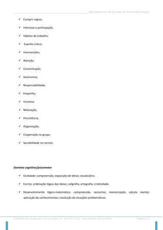 __________________________________________________Agrupamento de Escolas de Fernando Pessoa 
Critérios de avaliação: Pré-escolar, 1.º, 2.º e 3.º ciclo - Ano Letivo 2012/2013 Página 33 
 Cumprir regras; 
 Interesse e participação; 
 Hábitos de trabalho; 
 Espírito crítico; 
 Intervenções; 
 Atenção; 
 Concentração; 
 Autonomia; 
 Responsabilidade; 
 Empenho; 
 Iniciativa 
 Motivação; 
 Persistência; 
 Organização; 
 Cooperação no grupo; 
 Sociabilidade no recreio. 
Domínio cognitivo/psicomotor 
 Oralidade: compreensão; exposição de ideias; vocabulário. 
 Escrita: ordenação lógica das ideias; caligrafia; ortografia; criatividade. 
 Desenvolvimento lógico-matemático: compreensão; raciocínio; memorização; cálculo mental; aplicação de conhecimentos; resolução de situações problemáticas.  