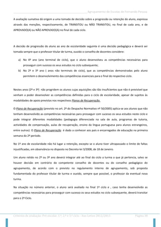 __________________________________________________Agrupamento de Escolas de Fernando Pessoa 
Critérios de avaliação: Pré-escolar, 1.º, 2.º e 3.º ciclo - Ano Letivo 2012/2013 Página 38 
A avaliação sumativa dá origem a uma tomada de decisão sobre a progressão ou retenção do aluno, expressa através das menções, respectivamente, de TRANSITOU ou NÃO TRANSITOU, no final de cada ano, e de APROVADO(A) ou NÃO APROVADO(A) no final de cada ciclo. 
A decisão de progressão do aluno ao ano de escolaridade seguinte é uma decisão pedagógica e deverá ser tomada sempre que o professor titular de turma, ouvido o conselho de docentes considere: 
a) No 4º ano (ano terminal de ciclo), que o aluno desenvolveu as competências necessárias para prosseguir com sucesso os seus estudos no ciclo subsequente; 
b) No 2º e 3º ano ( anos não terminais de ciclo), que as competências demonstradas pelo aluno permitem o desenvolvimento das competências essenciais para o final do respectivo ciclo. 
Nestes anos (2º e 3º) não progridem os alunos cujas aquisições são tão insuficientes que não é previsível que venham a poder desenvolver as competências definidas para o ciclo de escolaridade, apesar de sujeitos às modalidades de apoio previstas nos respectivos Planos de Recuperação. 
O Plano de Recuperação (previsto no art. 2º do Despacho Normativo nº 50/2005) aplica-se aos alunos que não tenham desenvolvido as competências necessárias para prosseguir com sucesso os seus estudos neste ciclo e pode integrar diferentes modalidades (pedagogia diferenciada na sala de aula, programas de tutoria, actividades de compensação, aulas de recuperação, ensino da língua portuguesa para alunos estrangeiros, entre outras). O Plano de Recuperação é dado a conhecer aos pais e encarregados de educação na primeira semana do 2º período. 
No 1º ano de escolaridade não há lugar a retenção, excepto se o aluno tiver ultrapassado o limite de faltas injustificadas, em observância no disposto no Decreto-lei 3/2008, de 18 de Janeiro. 
Um aluno retido no 2º ou 3º ano deverá integrar até ao final do ciclo a turma a que já pertencia, salvo se houver decisão em contrário do competente conselho de docentes ou do conselho pedagógico do agrupamento, de acordo com o previsto no regulamento interno de agrupamento, sob proposta fundamentada do professor titular de turma e ouvido, sempre que possível, o professor da eventual nova turma. 
Na situação no número anterior, o aluno será avaliado no final 1º ciclo e , caso tenha desenvolvido as competências necessárias para prosseguir com sucesso os seus estudos no ciclo subsequente, deverá transitar para o 2º Ciclo.  