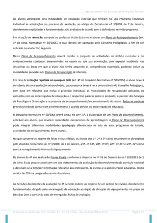 __________________________________________________Agrupamento de Escolas de Fernando Pessoa 
Critérios de avaliação: Pré-escolar, 1.º, 2.º e 3.º ciclo - Ano Letivo 2012/2013 Página 39 
Os alunos abrangidos pela modalidade de educação especial que tenham no seu Programa Educativo Individual as adaptações no processo de avaliação, ao abrigo do Decreto-Lei nº 3/2008, de 7 de Janeiro, devidamente explicitadas e fundamentadas são avaliados de acordo com o definido no referido programa. 
Em situação de retenção, compete ao professor titular da turma elaborar um Plano de Acompanhamento (art. 3º do Desp. Normativo nº 50/2005), o qual deverá ser aprovado pelo Conselho Pedagógico, a fim de ser aplicado no ano lectivo seguinte. 
Deste Plano de Acompanhamento deverá constar o conjunto de actividades de âmbito curricular e de enriquecimento curricular, desenvolvidas na escola ou sob sua orientação, com especial incidência nas disciplinas ou áreas em que o aluno não tenha adquirido as competências essenciais, podendo incluir as modalidades previstas nos Planos de Recuperação já referidos. 
Em caso de retenção repetida em qualquer ciclo (art. 4º do Despacho Normativo nº 50/2005), o aluno deverá ser objeto de uma avaliação extraordinária, cuja proposta deverá ter a concordância do Conselho Pedagógico, com base em relatório que inclua o processo individual, as modalidades de recuperação aplicadas, os contactos com os encarregados de educação e o respectivo parecer sobre o proposto, o parecer dos Serviços de Psicologia e Orientação e a proposta de acompanhamento/encaminhamento do aluno. Todas as medidas previstas terão de contar com o conhecimento e acordo prévios do encarregado de educação. 
O Despacho Normativo nº 50/2005 prevê ainda, no artº. 5º, a elaboração de um Plano de Desenvolvimento, aplicável aos alunos que revelem capacidades excepcionais de aprendizagem; o Plano de Desenvolvimento pode integrar diferentes modalidades (pedagogia diferenciada na sala de aula, programas de tutoria, actividades de enriquecimento, entre outras). 
No que concerne ao regime de faltas e seus efeitos, os alunos dos 1º, 2º e 3º ciclos encontram-se abrangidos pelo disposto no Decreto-Lei nº 3/2008, de 7 de Janeiro, artº. nº 18º, artº. nº19º, artº. nº 21º e artº. 22º como consta no regulamento interno do Agrupamento. 
Os alunos do 4º ano realizarão Provas Finais, conforme o disposto no nº 26 do Decreto-Lei n.º 139/2012 de 5 de julho. Estas provas constituem um dos instrumentos de avaliação do desenvolvimento do currículo nacional e destinam-se a fornecer informação relevante aos professores, às escolas e à administração educativa, tendo o valor de 25% na progressão escolar dos alunos. 
As decisões decorrentes da avaliação no 3º período podem ser objecto de um pedido de revisão, devidamente fundamentado, dirigido pelo encarregado de educação ao órgão da direcção do Agrupamento, no prazo de três dias úteis a contar da data de entrega das fichas de avaliação. 
 