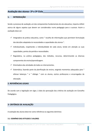 __________________________________________________Agrupamento de Escolas de Fernando Pessoa 
Critérios de avaliação: Pré-escolar, 1.º, 2.º e 3.º ciclo - Ano Letivo 2012/2013 Página 41 
Avaliação dos alunos- 2º e 3º Ciclo_________________________________ 
1. INTRODUÇÃO 
Sendo o processo de avaliação um dos componentes fundamentais do ato educativo, importa refletir acerca de alguns aspetos que devem ser considerados numa pedagogia para o sucesso. Assim a avaliação deve ser: 
 Integradora da prática educativa, como “ recolha de informações que permitem formulação das decisões adaptadas às necessidades e capacidades dos alunos “. 
 Individualizada, respeitando a individualidade de cada aluno, tendo em atenção as suas capacidades, pontos de partida e necessidades. 
 Reguladora, na prática pedagógica, dos métodos, recursos, determinando as diversas componentes do ensino/aprendizagem. 
 Orientadora das atividades de todos os intervenientes. 
 Sistemática, fazendo parte da planificação de ensino, exigindo momentos adequados para “ efetuar balanços “ e “ diálogo “ com os alunos, outros professores e encarregados de educação. 2. REFERÊNCIAS LEGAIS 
De acordo com a legislação em vigor, à data da aprovação dos critérios de avaliação em Conselho Pedagógico. 
3- CRITÉRIOS DE AVALIAÇÃO 
A avaliação dos alunos deve ter como referência os seguintes domínios: 
3.1- DOMÍNIO DAS ATITUDES E VALORES  