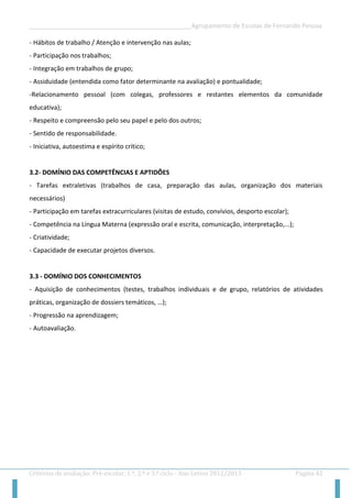 __________________________________________________Agrupamento de Escolas de Fernando Pessoa 
Critérios de avaliação: Pré-escolar, 1.º, 2.º e 3.º ciclo - Ano Letivo 2012/2013 Página 42 
- Hábitos de trabalho / Atenção e intervenção nas aulas; 
- Participação nos trabalhos; 
- Integração em trabalhos de grupo; 
- Assiduidade (entendida como fator determinante na avaliação) e pontualidade; 
-Relacionamento pessoal (com colegas, professores e restantes elementos da comunidade educativa); 
- Respeito e compreensão pelo seu papel e pelo dos outros; 
- Sentido de responsabilidade. 
- Iniciativa, autoestima e espírito crítico; 
3.2- DOMÍNIO DAS COMPETÊNCIAS E APTIDÕES 
- Tarefas extraletivas (trabalhos de casa, preparação das aulas, organização dos materiais necessários) 
- Participação em tarefas extracurriculares (visitas de estudo, convívios, desporto escolar); 
- Competência na Língua Materna (expressão oral e escrita, comunicação, interpretação,...); 
- Criatividade; 
- Capacidade de executar projetos diversos. 
3.3 - DOMÍNIO DOS CONHECIMENTOS 
- Aquisição de conhecimentos (testes, trabalhos individuais e de grupo, relatórios de atividades práticas, organização de dossiers temáticos, …); 
- Progressão na aprendizagem; 
- Autoavaliação. 
 