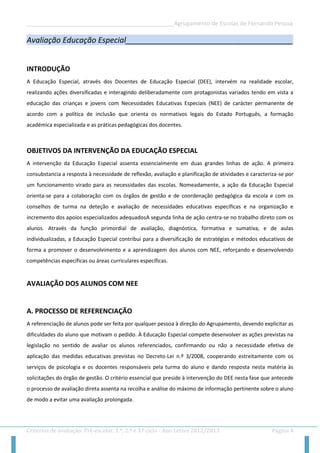 __________________________________________________Agrupamento de Escolas de Fernando Pessoa 
Critérios de avaliação: Pré-escolar, 1.º, 2.º e 3.º ciclo - Ano Letivo 2012/2013 Página 4 
Avaliação Educação Especial_______________________________________ 
INTRODUÇÃO 
A Educação Especial, através dos Docentes de Educação Especial (DEE), intervém na realidade escolar, realizando ações diversificadas e interagindo deliberadamente com protagonistas variados tendo em vista a educação das crianças e jovens com Necessidades Educativas Especiais (NEE) de carácter permanente de acordo com a política de inclusão que orienta os normativos legais do Estado Português, a formação académica especializada e as práticas pedagógicas dos docentes. 
OBJETIVOS DA INTERVENÇÃO DA EDUCAÇÃO ESPECIAL 
A intervenção da Educação Especial assenta essencialmente em duas grandes linhas de ação. A primeira consubstancia a resposta à necessidade de reflexão, avaliação e planificação de atividades e caracteriza-se por um funcionamento virado para as necessidades das escolas. Nomeadamente, a ação da Educação Especial orienta-se para a colaboração com os órgãos de gestão e de coordenação pedagógica da escola e com os conselhos de turma na deteção e avaliação de necessidades educativas específicas e na organização e incremento dos apoios especializados adequadosA segunda linha de ação centra-se no trabalho direto com os alunos. Através da função primordial de avaliação, diagnóstica, formativa e sumativa, e de aulas individualizadas, a Educação Especial contribui para a diversificação de estratégias e métodos educativos de forma a promover o desenvolvimento e a aprendizagem dos alunos com NEE, reforçando e desenvolvendo competências específicas ou áreas curriculares específicas. 
AVALIAÇÃO DOS ALUNOS COM NEE 
A. PROCESSO DE REFERENCIAÇÃO 
A referenciação de alunos pode ser feita por qualquer pessoa à direção do Agrupamento, devendo explicitar as dificuldades do aluno que motivam o pedido. À Educação Especial compete desenvolver as ações previstas na legislação no sentido de avaliar os alunos referenciados, confirmando ou não a necessidade efetiva de aplicação das medidas educativas previstas no Decreto-Lei n.º 3/2008, cooperando estreitamente com os serviços de psicologia e os docentes responsáveis pela turma do aluno e dando resposta nesta matéria às solicitações do órgão de gestão. O critério essencial que preside à intervenção do DEE nesta fase que antecede o processo de avaliação direta assenta na recolha e análise do máximo de informação pertinente sobre o aluno de modo a evitar uma avaliação prolongada.  