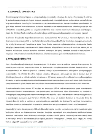 __________________________________________________Agrupamento de Escolas de Fernando Pessoa 
Critérios de avaliação: Pré-escolar, 1.º, 2.º e 3.º ciclo - Ano Letivo 2012/2013 Página 5 
B. AVALIAÇÃO DIAGNÓSTICA 
O máximo rigor profissional é posto na categorização das necessidades educativas dos alunos referenciados. Os critérios de avaliação subjacentes a esta fase do processo respondem pela necessidade de que nenhum aluno com deficiências ou graves/moderadas perturbações permanentes no seu desenvolvimento seja alvo de exclusão na aprendizagem. De igual modo, nenhum aluno referenciado e avaliado irá beneficiar de medidas especiais de compensação de que não tenha efetiva necessidade, por tal não ser justo nem benéfico para o normal desenvolvimento das suas aprendizagens. A ação dos DEE é clarificada nesta fase pela elaboração do relatório de avaliação pedagógica em Educação Especial. 
Os critérios de avaliação diagnóstica estendem-se a outros domínios. Por um lado, é necessário tipificar a área do desenvolvimento em que as NEE se manifestam: Sensorial (audição, visão), Mental (intelectual, linguagem, emocional), Voz e Fala, Neuromúsculo Esqueléticas e Saúde Física. Depois, propor as medidas educativas a implementar (apoio pedagógico personalizado, adequações curriculares individuais, adequações no processo de matrícula, adequações no processo de avaliação, currículo específico individual, tecnologias de apoio) e também se deve ou não proceder à integração em turma de número reduzido de alunos, pela necessidade de apoio individualizado e sistematizado. 
C. AVALIAÇÃO FORMATIVA 
Com a homologação pela direção do Agrupamento do PEI do aluno e com a anuência expressa do encarregado de educação, conclui-se uma parte do processo e fica determinada a situação dos alunos com NEE, dando-se início à fase de implementação das medidas aprovadas. Quando a Educação Especial intervém na prestação do apoio pedagógico personalizado e na definição de outras medidas educativas adequadas à consecução do tipo de currículo que for definido ao aluno, dá-se início à avaliação formativa e os DEE passam a desenvolver ações de intervenção pedagógica direta com os alunos que experienciam dificuldades especiais permanentes de acesso ao currículo ou ainda com os que, com problemas mais graves, devem realizar currículos com substanciais diferenças relativamente ao currículo normal. 
O apoio pedagógico direto que os DEE prestam aos alunos com NEE de carácter permanente incide genericamente sobre as estruturas do desenvolvimento e da aprendizagem, articulando-as de forma equilibrada na sua intervenção, numa perspetiva de promoção do desenvolvimento proximal do aluno e para obter deste uma adesão mais significativa às aprendizagens curriculares que lhe foram definidas. Não tendo um carácter disciplinar, a intervenção direta da Educação Especial facilita a aquisição e a consolidação das capacidades de desempenho cognitivas, comunicativas, linguísticas e motoras, indispensáveis à consecução mais geral do seu sucesso pessoal, escolar, social e emocional. 
A avaliação formativa dos alunos com NEE pela Educação Especial consiste, nomeadamente, na formulação de juízos qualitativos sobre o seu desenvolvimento (cognitivo, linguístico e emocional) e as aprendizagens académicas básicas relevantes e necessárias para o acesso ao currículo (ler, escrever, calcular, pensar, comunicar) que constituem o cerne da intervenção direta do Docente de Educação Especial, de acordo com os pontos 1, alínea d, e 3 do artigo 17º e pontos 2 e 4 do artigo 18º, todos do Decreto-Lei n.º 3/2008.  